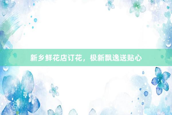 新乡鲜花店订花，极新飘逸送贴心